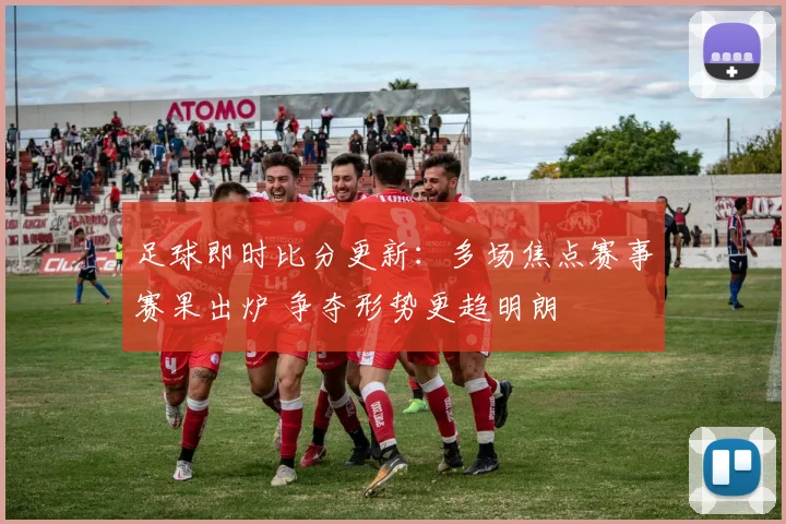 足球即时比分更新：多场焦点赛事赛果出炉 争夺形势更趋明朗