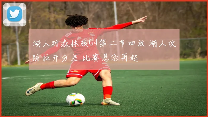 湖人对森林狼G4第二节回放 湖人攻防拉开分差 比赛悬念再起