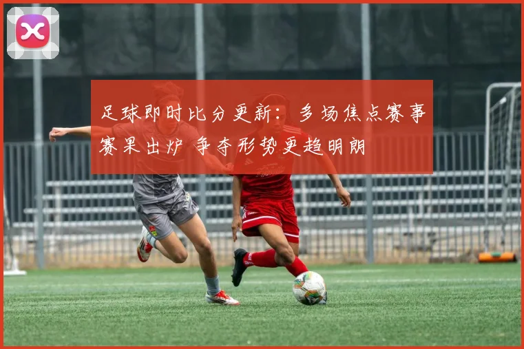 足球即时比分更新：多场焦点赛事赛果出炉 争夺形势更趋明朗