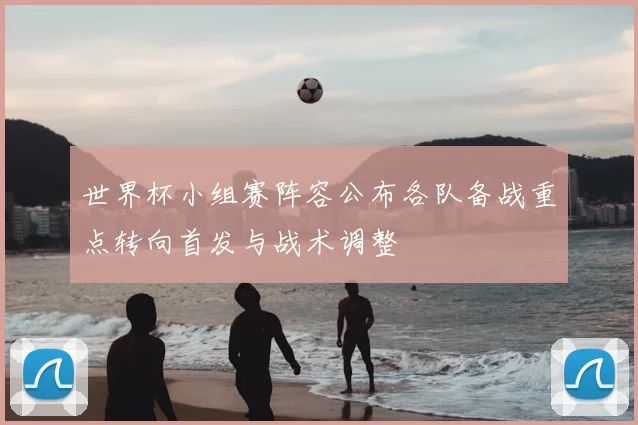 世界杯小组赛阵容公布各队备战重点转向首发与战术调整