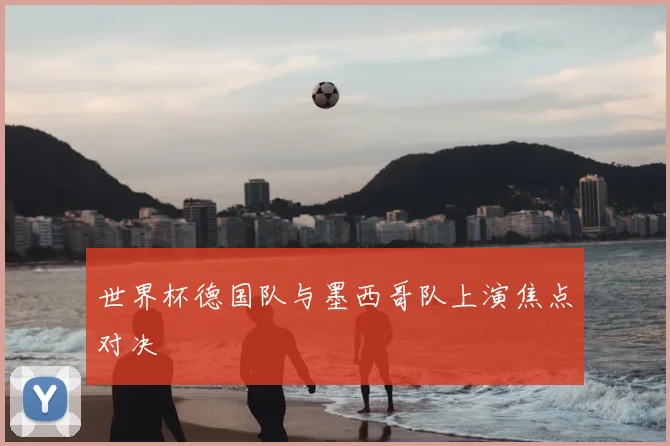世界杯德国队与墨西哥队上演焦点对决