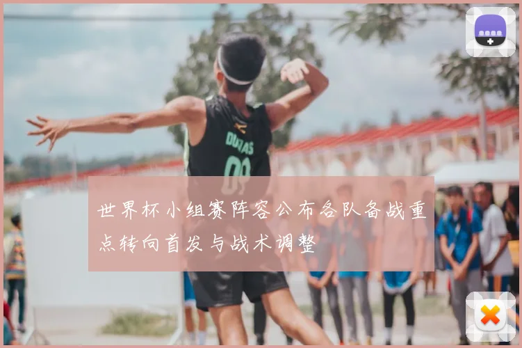 世界杯小组赛阵容公布各队备战重点转向首发与战术调整