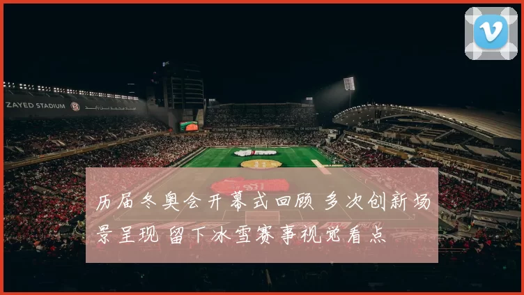 历届冬奥会开幕式回顾 多次创新场景呈现 留下冰雪赛事视觉看点