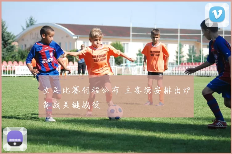 女足比赛行程公布 主客场安排出炉备战关键战役
