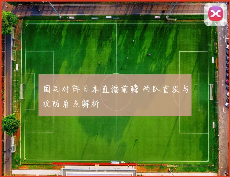 国足对阵日本直播前瞻 两队首发与攻防看点解析