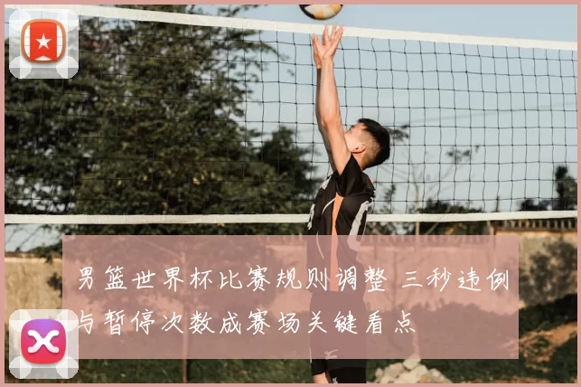 男篮世界杯比赛规则调整 三秒违例与暂停次数成赛场关键看点