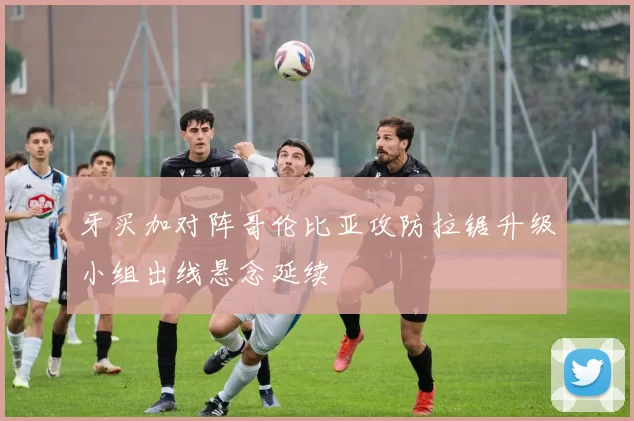 牙买加对阵哥伦比亚攻防拉锯升级小组出线悬念延续