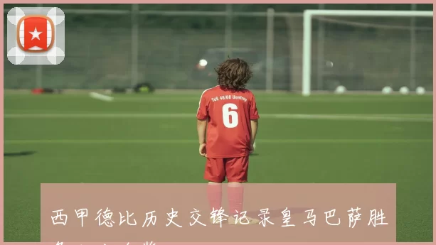 西甲德比历史交锋记录皇马巴萨胜负比分全览