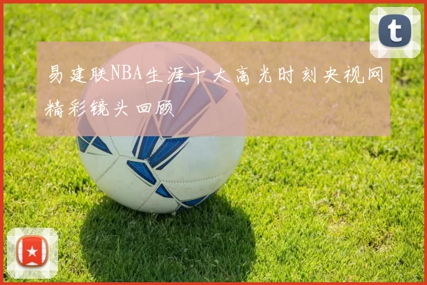 易建联NBA生涯十大高光时刻央视网精彩镜头回顾