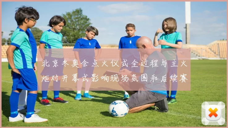 北京冬奥会点火仪式全过程与主火炬对开幕式影响现场氛围和后续赛程看点