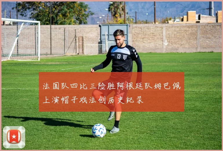 法国队四比三险胜阿根廷队姆巴佩上演帽子戏法创历史纪录