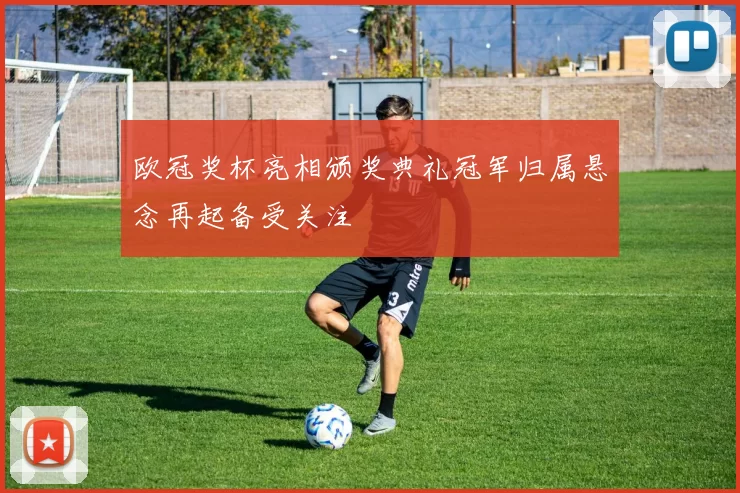 欧冠奖杯亮相颁奖典礼冠军归属悬念再起备受关注