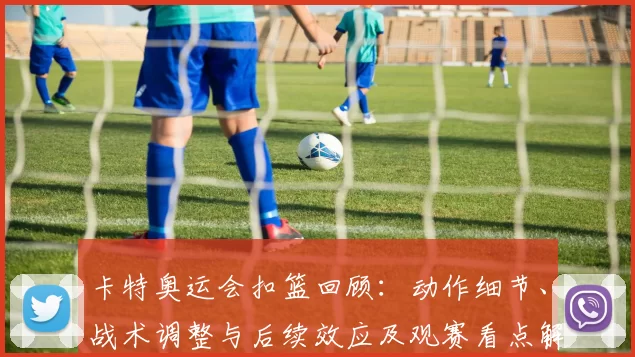 卡特奥运会扣篮回顾：动作细节、战术调整与后续效应及观赛看点解析