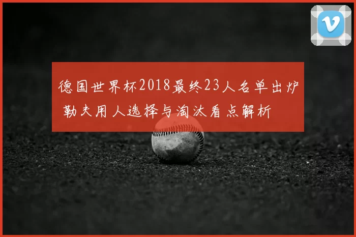 德国世界杯2018最终23人名单出炉 勒夫用人选择与淘汰看点解析