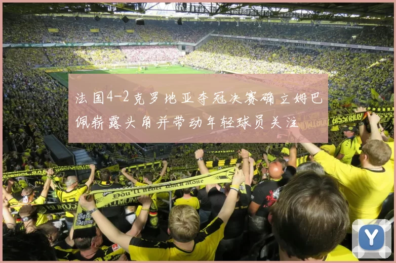 法国4-2克罗地亚夺冠决赛确立姆巴佩崭露头角并带动年轻球员关注