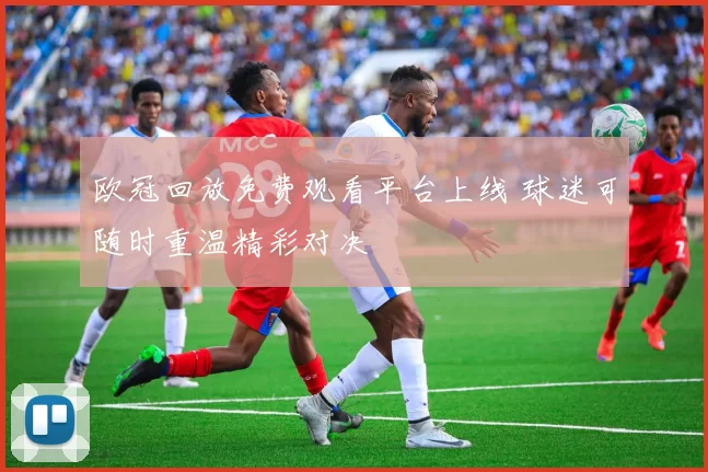 欧冠回放免费观看平台上线 球迷可随时重温精彩对决
