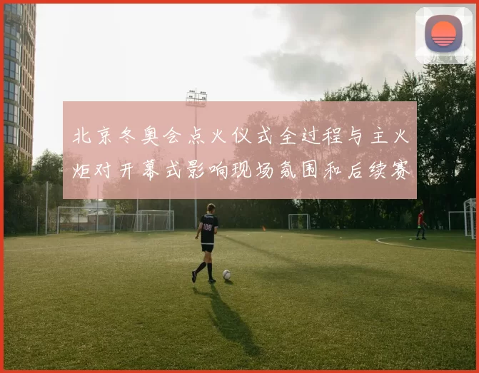 北京冬奥会点火仪式全过程与主火炬对开幕式影响现场氛围和后续赛程看点