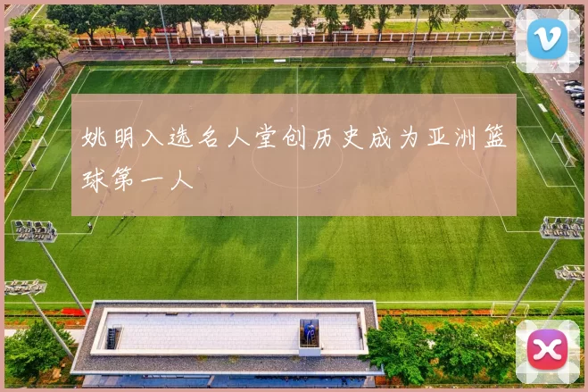 姚明入选名人堂创历史成为亚洲篮球第一人