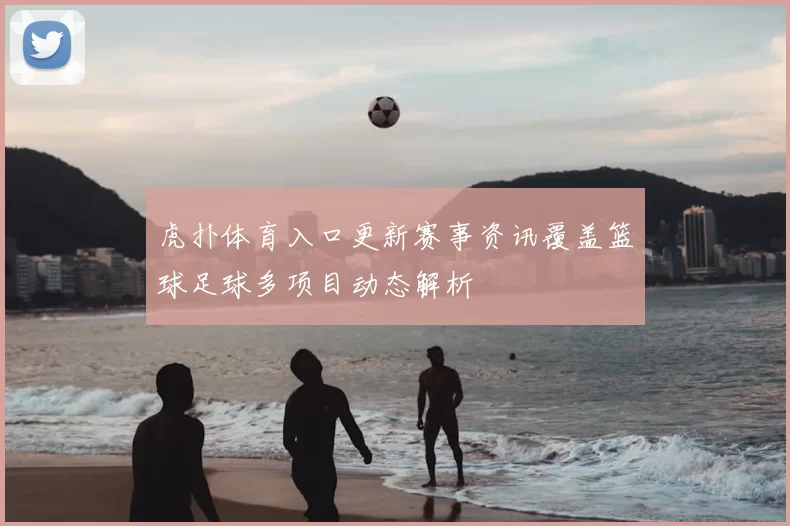 虎扑体育入口更新赛事资讯覆盖篮球足球多项目动态解析