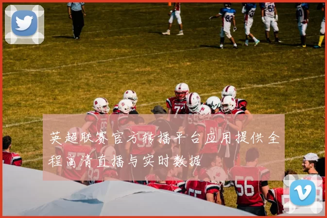 英超联赛官方转播平台应用提供全程高清直播与实时数据