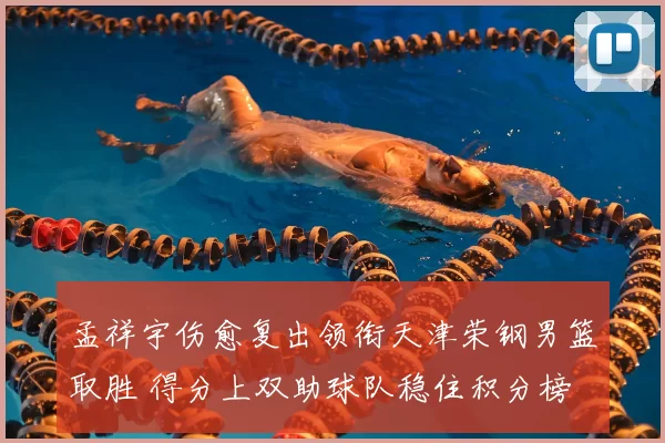 孟祥宇伤愈复出领衔天津荣钢男篮取胜 得分上双助球队稳住积分榜