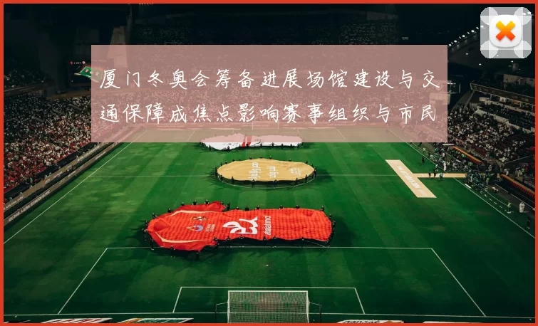 厦门冬奥会筹备进展场馆建设与交通保障成焦点影响赛事组织与市民出行