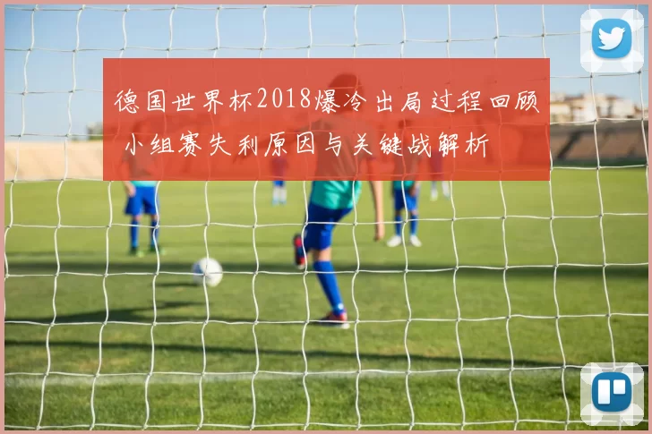 德国世界杯2018爆冷出局过程回顾 小组赛失利原因与关键战解析