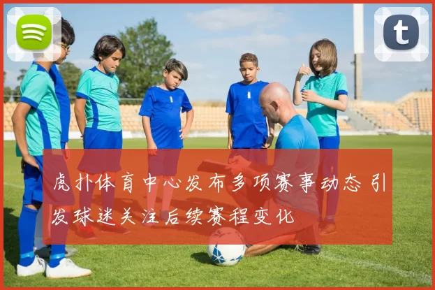 虎扑体育中心发布多项赛事动态 引发球迷关注后续赛程变化