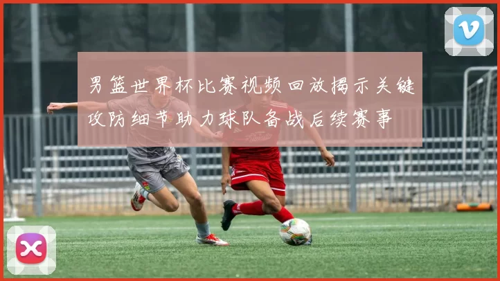 男篮世界杯比赛视频回放揭示关键攻防细节助力球队备战后续赛事