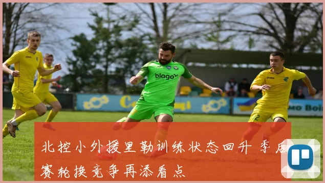 北控小外援里勒训练状态回升 季后赛轮换竞争再添看点
