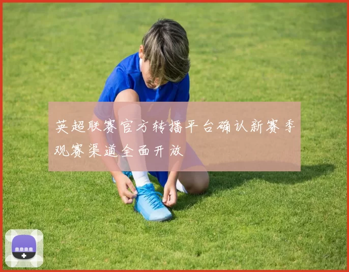 英超联赛官方转播平台确认新赛季观赛渠道全面开放