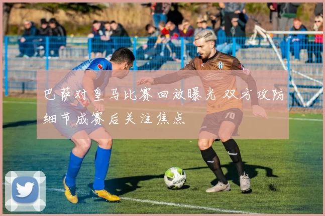 巴萨对皇马比赛回放曝光 双方攻防细节成赛后关注焦点