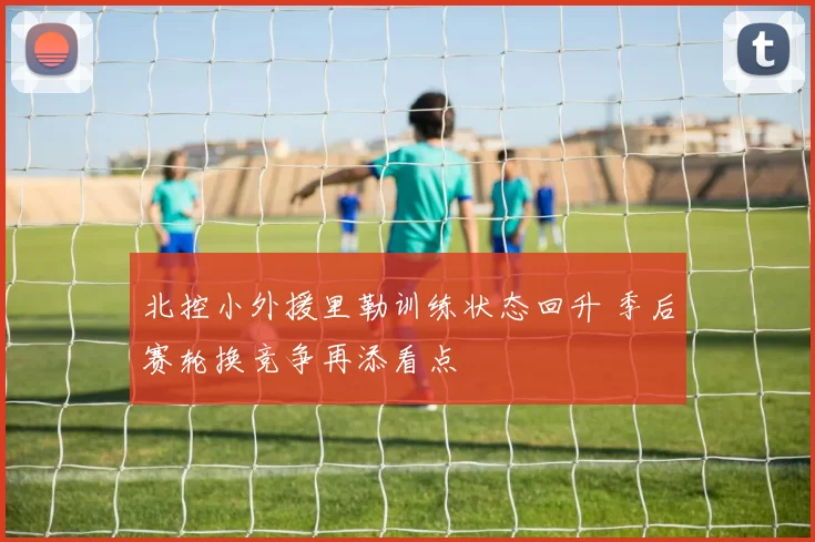 北控小外援里勒训练状态回升 季后赛轮换竞争再添看点