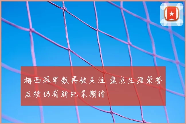 梅西冠军数再被关注 盘点生涯荣誉后续仍有新纪录期待
