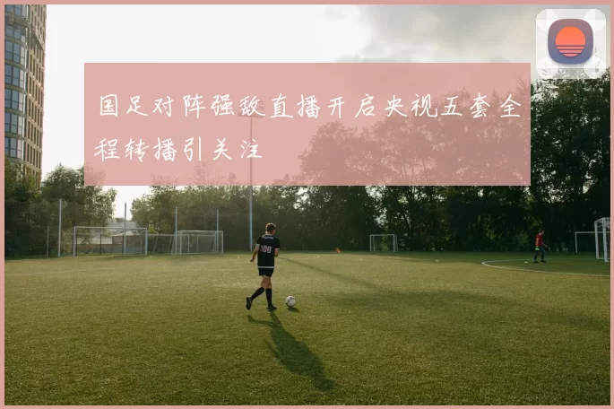 国足对阵强敌直播开启央视五套全程转播引关注