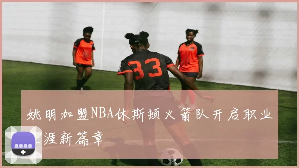 姚明加盟NBA休斯顿火箭队开启职业生涯新篇章